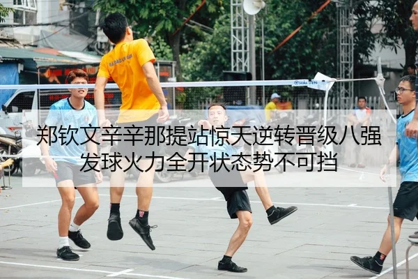 郑钦文辛辛那提站惊天逆转晋级八强 发球火力全开状态势不可挡